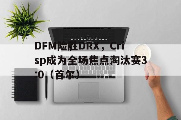 开云sport-DFM险胜DRX，Crisp成为全场焦点淘汰赛3:0（首尔）